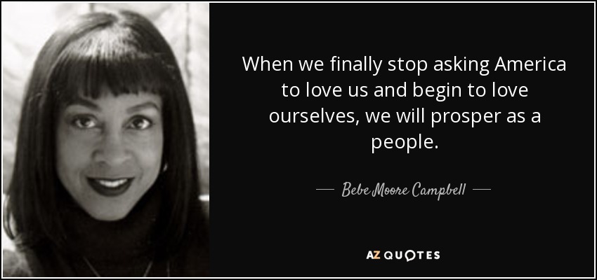 When we finally stop asking America to love us and begin to love ourselves, we will prosper as a people. - Bebe Moore Campbell