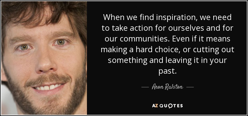 When we find inspiration, we need to take action for ourselves and for our communities. Even if it means making a hard choice, or cutting out something and leaving it in your past. - Aron Ralston