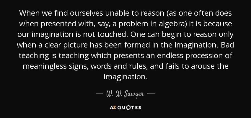 When we find ourselves unable to reason (as one often does when presented with, say, a problem in algebra) it is because our imagination is not touched. One can begin to reason only when a clear picture has been formed in the imagination. Bad teaching is teaching which presents an endless procession of meaningless signs, words and rules, and fails to arouse the imagination. - W. W. Sawyer