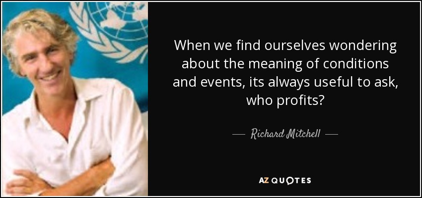 When we find ourselves wondering about the meaning of conditions and events, its always useful to ask, who profits? - Richard Mitchell