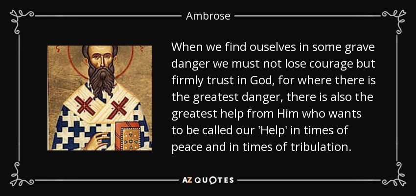 When we find ouselves in some grave danger we must not lose courage but firmly trust in God, for where there is the greatest danger, there is also the greatest help from Him who wants to be called our 'Help' in times of peace and in times of tribulation. - Ambrose