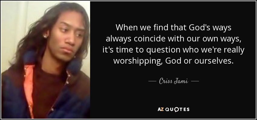 When we find that God's ways always coincide with our own ways, it's time to question who we're really worshipping, God or ourselves. - Criss Jami