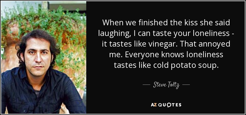 When we finished the kiss she said laughing, I can taste your loneliness - it tastes like vinegar. That annoyed me. Everyone knows loneliness tastes like cold potato soup. - Steve Toltz