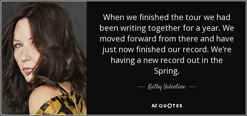 When we finished the tour we had been writing together for a year. We moved forward from there and have just now finished our record. We're having a new record out in the Spring. - Kathy Valentine