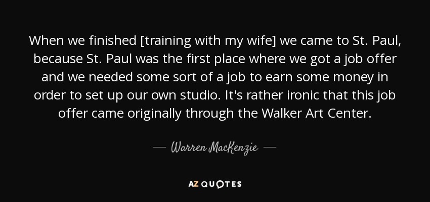 When we finished [training with my wife] we came to St. Paul, because St. Paul was the first place where we got a job offer and we needed some sort of a job to earn some money in order to set up our own studio. It's rather ironic that this job offer came originally through the Walker Art Center. - Warren MacKenzie