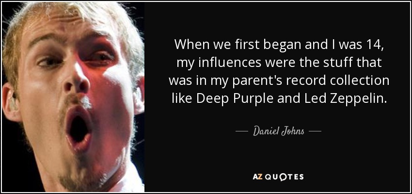 When we first began and I was 14, my influences were the stuff that was in my parent's record collection like Deep Purple and Led Zeppelin. - Daniel Johns