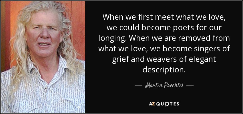 When we first meet what we love, we could become poets for our longing. When we are removed from what we love, we become singers of grief and weavers of elegant description. - Martin Prechtel