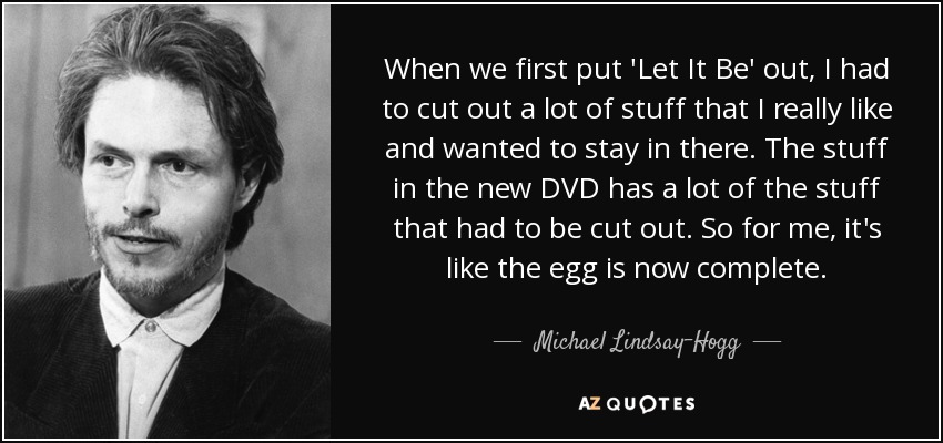 When we first put 'Let It Be' out, I had to cut out a lot of stuff that I really like and wanted to stay in there. The stuff in the new DVD has a lot of the stuff that had to be cut out. So for me, it's like the egg is now complete. - Michael Lindsay-Hogg