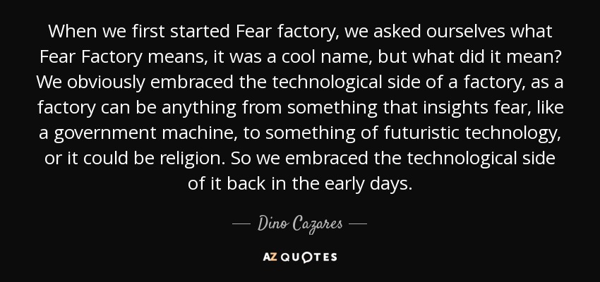 When we first started Fear factory, we asked ourselves what Fear Factory means, it was a cool name, but what did it mean? We obviously embraced the technological side of a factory, as a factory can be anything from something that insights fear, like a government machine, to something of futuristic technology, or it could be religion. So we embraced the technological side of it back in the early days. - Dino Cazares