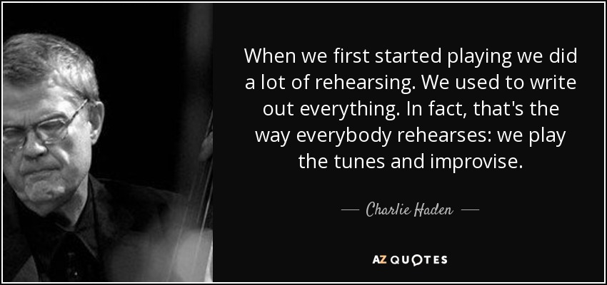 When we first started playing we did a lot of rehearsing. We used to write out everything. In fact, that's the way everybody rehearses: we play the tunes and improvise. - Charlie Haden