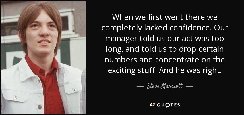 When we first went there we completely lacked confidence. Our manager told us our act was too long, and told us to drop certain numbers and concentrate on the exciting stuff. And he was right. - Steve Marriott