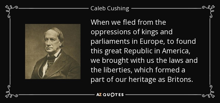 When we fled from the oppressions of kings and parliaments in Europe, to found this great Republic in America, we brought with us the laws and the liberties, which formed a part of our heritage as Britons. - Caleb Cushing
