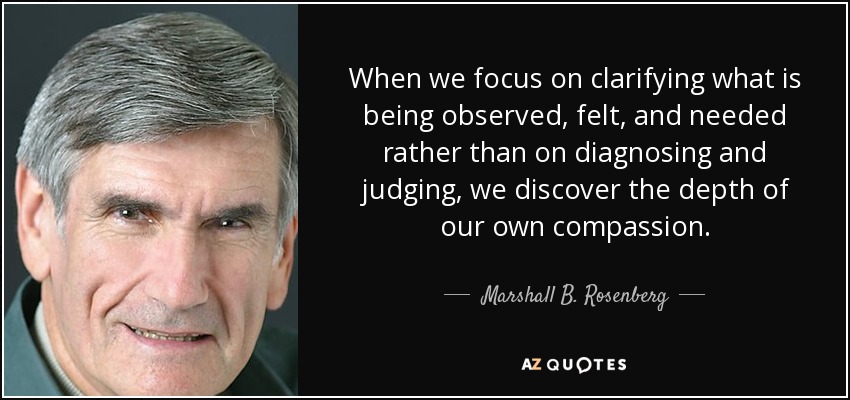 When we focus on clarifying what is being observed, felt, and needed rather than on diagnosing and judging, we discover the depth of our own compassion. - Marshall B. Rosenberg