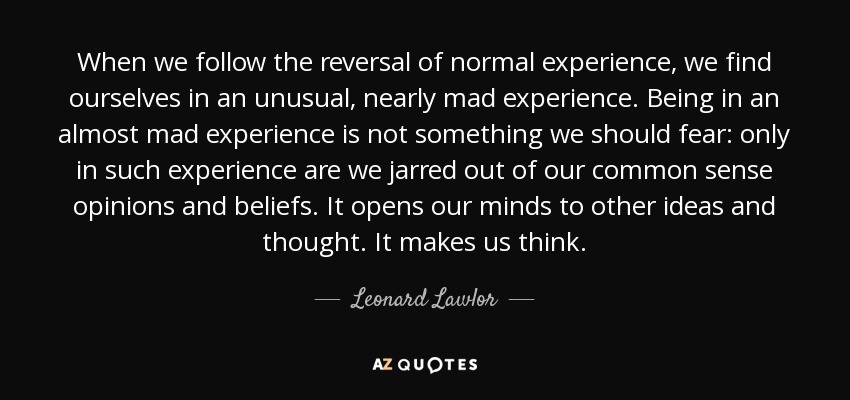 When we follow the reversal of normal experience, we find ourselves in an unusual, nearly mad experience. Being in an almost mad experience is not something we should fear: only in such experience are we jarred out of our common sense opinions and beliefs. It opens our minds to other ideas and thought. It makes us think. - Leonard Lawlor
