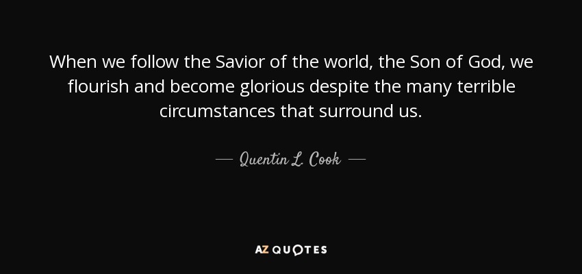When we follow the Savior of the world, the Son of God, we flourish and become glorious despite the many terrible circumstances that surround us. - Quentin L. Cook