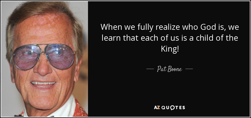 When we fully realize who God is, we learn that each of us is a child of the King! - Pat Boone