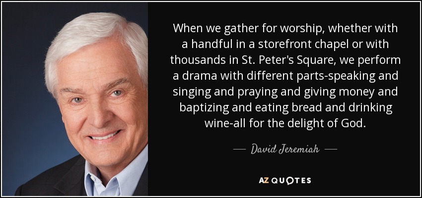 When we gather for worship, whether with a handful in a storefront chapel or with thousands in St. Peter's Square, we perform a drama with different parts-speaking and singing and praying and giving money and baptizing and eating bread and drinking wine-all for the delight of God. - David Jeremiah