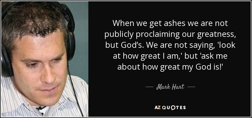 When we get ashes we are not publicly proclaiming our greatness, but God’s. We are not saying, 'look at how great I am,' but 'ask me about how great my God is!' - Mark Hart