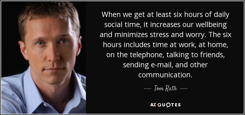 When we get at least six hours of daily social time, it increases our wellbeing and minimizes stress and worry. The six hours includes time at work, at home, on the telephone, talking to friends, sending e-mail, and other communication. - Tom Rath