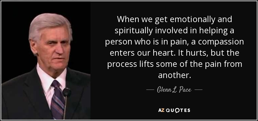 When we get emotionally and spiritually involved in helping a person who is in pain, a compassion enters our heart. It hurts, but the process lifts some of the pain from another. - Glenn L. Pace