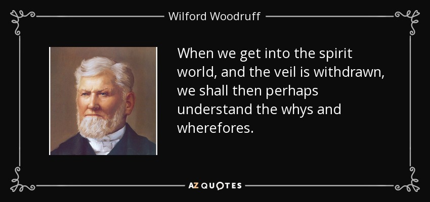 When we get into the spirit world, and the veil is withdrawn, we shall then perhaps understand the whys and wherefores. - Wilford Woodruff