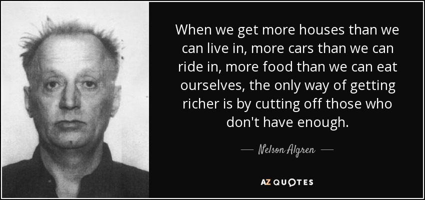 When we get more houses than we can live in, more cars than we can ride in, more food than we can eat ourselves, the only way of getting richer is by cutting off those who don't have enough. - Nelson Algren