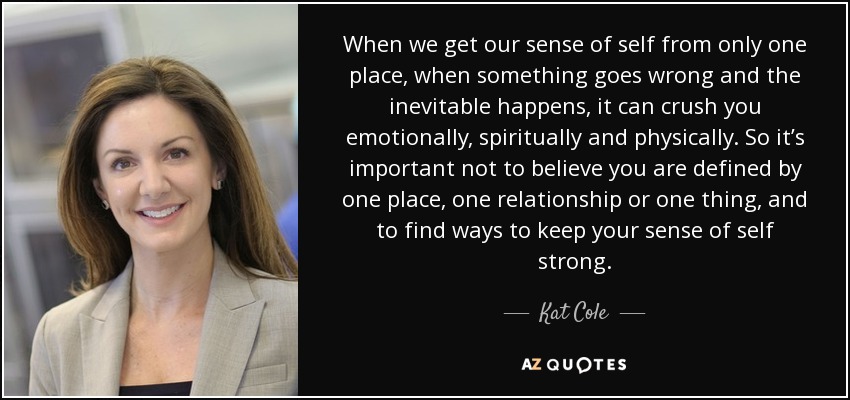 When we get our sense of self from only one place, when something goes wrong and the inevitable happens, it can crush you emotionally, spiritually and physically. So it’s important not to believe you are defined by one place, one relationship or one thing, and to find ways to keep your sense of self strong. - Kat Cole