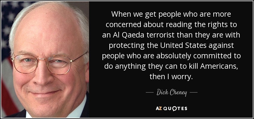 When we get people who are more concerned about reading the rights to an Al Qaeda terrorist than they are with protecting the United States against people who are absolutely committed to do anything they can to kill Americans, then I worry. - Dick Cheney