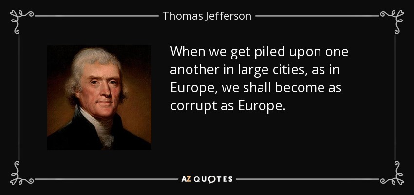 When we get piled upon one another in large cities, as in Europe, we shall become as corrupt as Europe. - Thomas Jefferson