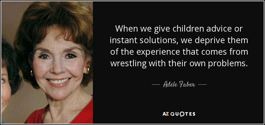When we give children advice or instant solutions, we deprive them of the experience that comes from wrestling with their own problems. - Adele Faber