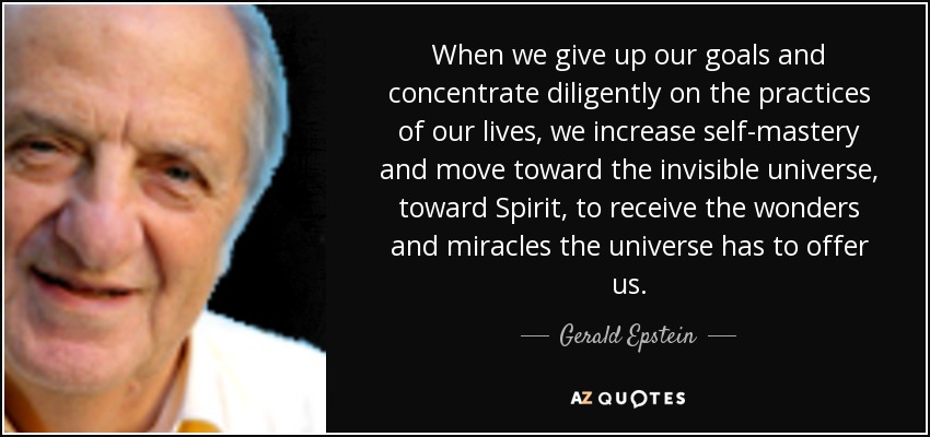 When we give up our goals and concentrate diligently on the practices of our lives, we increase self-mastery and move toward the invisible universe, toward Spirit, to receive the wonders and miracles the universe has to offer us. - Gerald Epstein