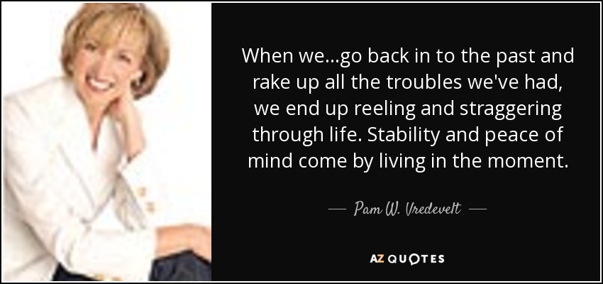 When we...go back in to the past and rake up all the troubles we've had, we end up reeling and straggering through life. Stability and peace of mind come by living in the moment. - Pam W. Vredevelt