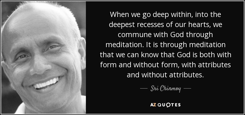 When we go deep within, into the deepest recesses of our hearts, we commune with God through meditation. It is through meditation that we can know that God is both with form and without form, with attributes and without attributes. - Sri Chinmoy