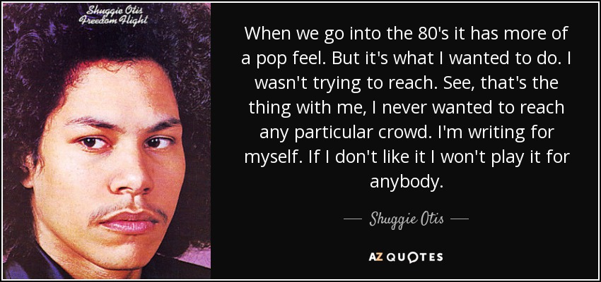 When we go into the 80's it has more of a pop feel. But it's what I wanted to do. I wasn't trying to reach. See, that's the thing with me, I never wanted to reach any particular crowd. I'm writing for myself. If I don't like it I won't play it for anybody. - Shuggie Otis