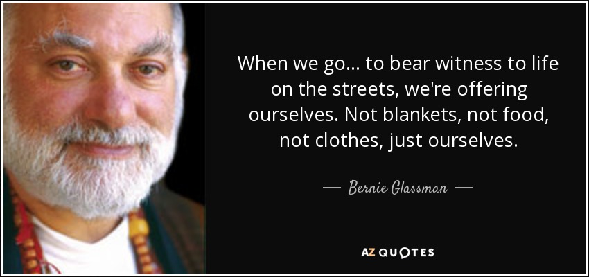 When we go... to bear witness to life on the streets, we're offering ourselves. Not blankets, not food, not clothes, just ourselves. - Bernie Glassman