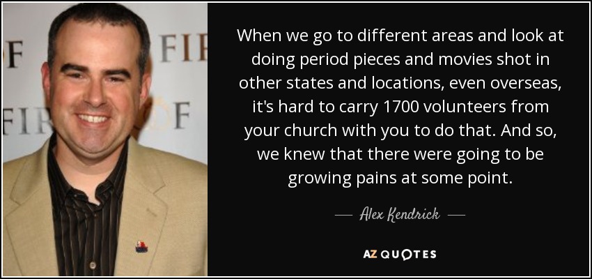 When we go to different areas and look at doing period pieces and movies shot in other states and locations, even overseas, it's hard to carry 1700 volunteers from your church with you to do that. And so, we knew that there were going to be growing pains at some point. - Alex Kendrick