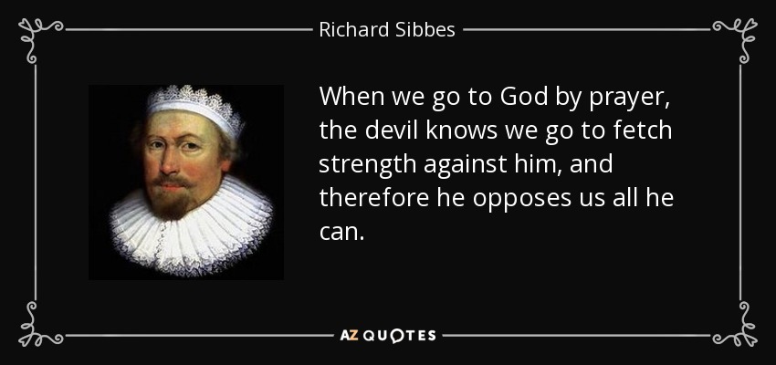 When we go to God by prayer, the devil knows we go to fetch strength against him, and therefore he opposes us all he can. - Richard Sibbes
