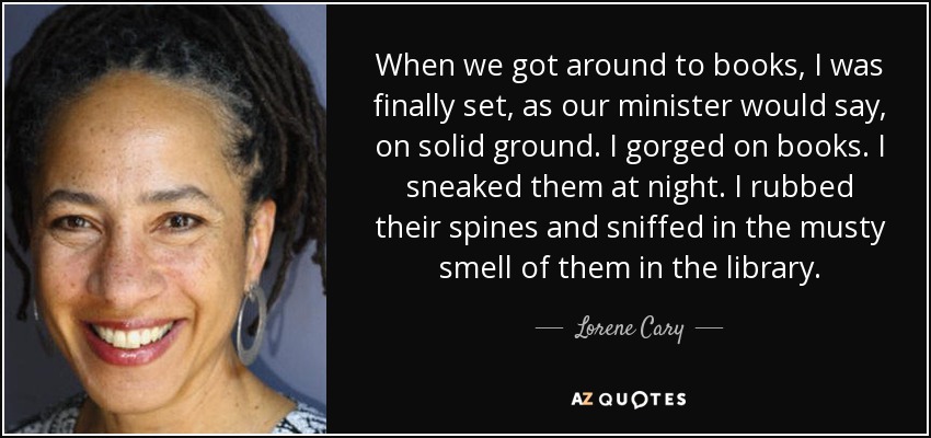 When we got around to books, I was finally set, as our minister would say, on solid ground. I gorged on books. I sneaked them at night. I rubbed their spines and sniffed in the musty smell of them in the library. - Lorene Cary