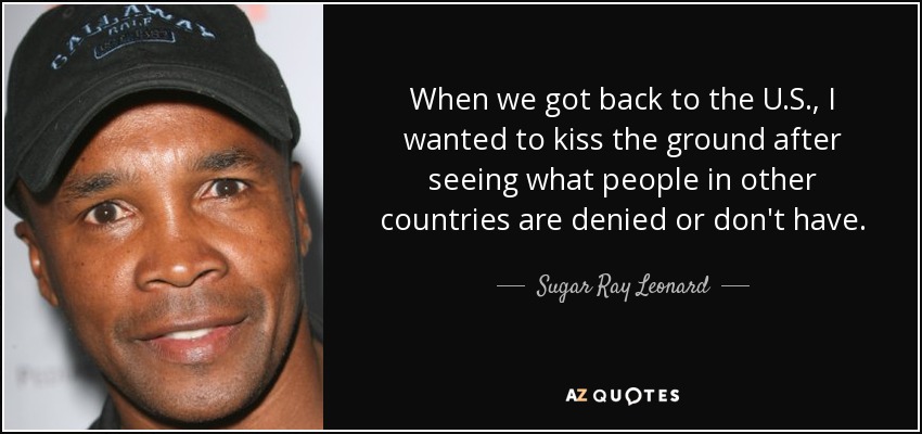 When we got back to the U.S., I wanted to kiss the ground after seeing what people in other countries are denied or don't have. - Sugar Ray Leonard