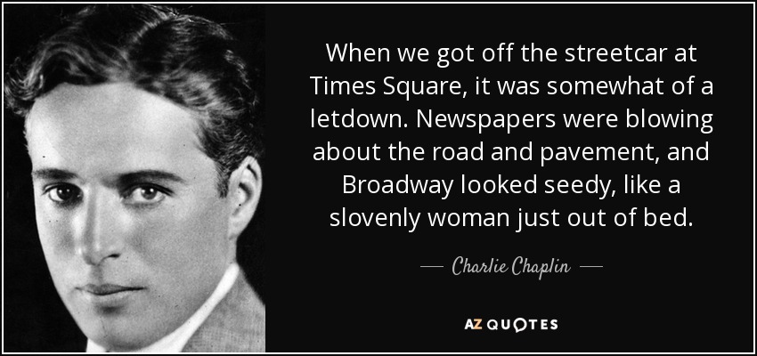 When we got off the streetcar at Times Square, it was somewhat of a letdown. Newspapers were blowing about the road and pavement, and Broadway looked seedy, like a slovenly woman just out of bed. - Charlie Chaplin