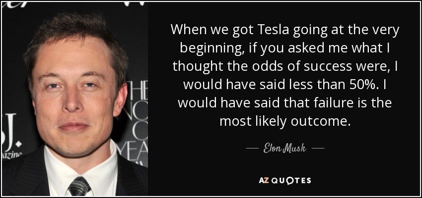When we got Tesla going at the very beginning, if you asked me what I thought the odds of success were, I would have said less than 50%. I would have said that failure is the most likely outcome. - Elon Musk