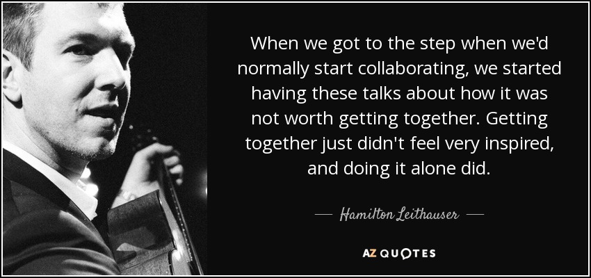 When we got to the step when we'd normally start collaborating, we started having these talks about how it was not worth getting together. Getting together just didn't feel very inspired, and doing it alone did. - Hamilton Leithauser