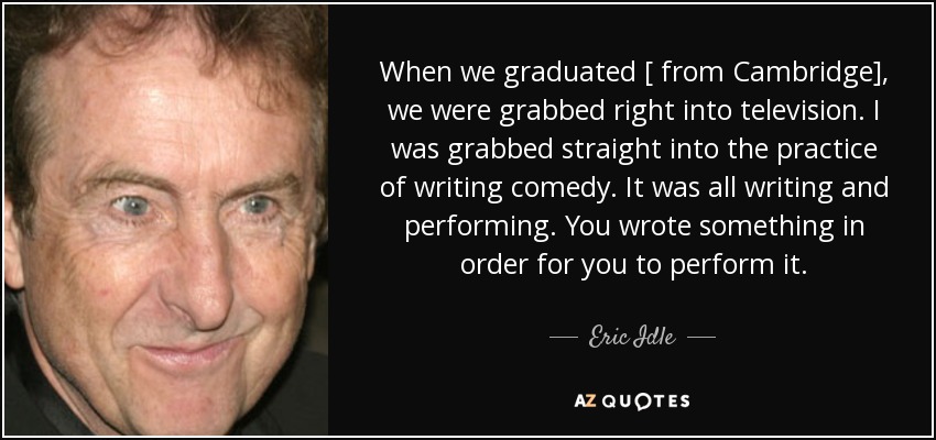 When we graduated [ from Cambridge], we were grabbed right into television. I was grabbed straight into the practice of writing comedy. It was all writing and performing. You wrote something in order for you to perform it. - Eric Idle