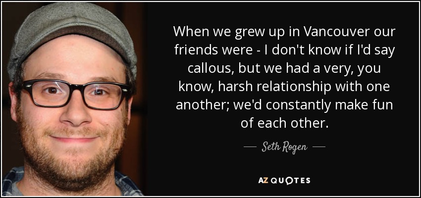 When we grew up in Vancouver our friends were - I don't know if I'd say callous, but we had a very, you know, harsh relationship with one another; we'd constantly make fun of each other. - Seth Rogen