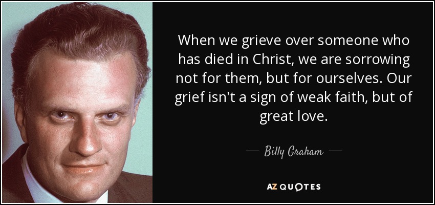 When we grieve over someone who has died in Christ, we are sorrowing not for them, but for ourselves. Our grief isn't a sign of weak faith, but of great love. - Billy Graham