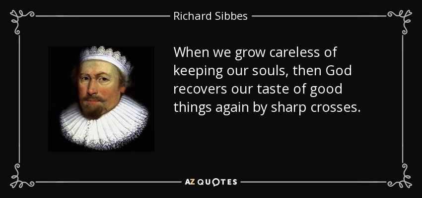 When we grow careless of keeping our souls, then God recovers our taste of good things again by sharp crosses. - Richard Sibbes