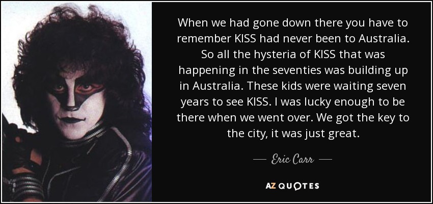 When we had gone down there you have to remember KISS had never been to Australia. So all the hysteria of KISS that was happening in the seventies was building up in Australia. These kids were waiting seven years to see KISS. I was lucky enough to be there when we went over. We got the key to the city, it was just great. - Eric Carr