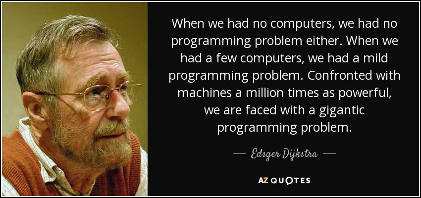 When we had no computers, we had no programming problem either. When we had a few computers, we had a mild programming problem. Confronted with machines a million times as powerful, we are faced with a gigantic programming problem. - Edsger Dijkstra