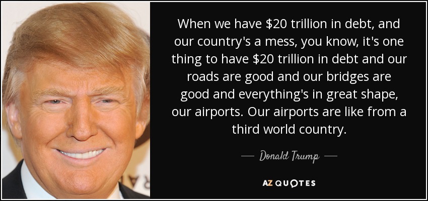 When we have $20 trillion in debt, and our country's a mess, you know, it's one thing to have $20 trillion in debt and our roads are good and our bridges are good and everything's in great shape, our airports. Our airports are like from a third world country. - Donald Trump