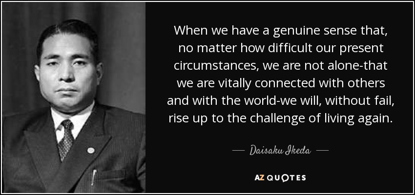 When we have a genuine sense that, no matter how difficult our present circumstances, we are not alone-that we are vitally connected with others and with the world-we will, without fail, rise up to the challenge of living again. - Daisaku Ikeda